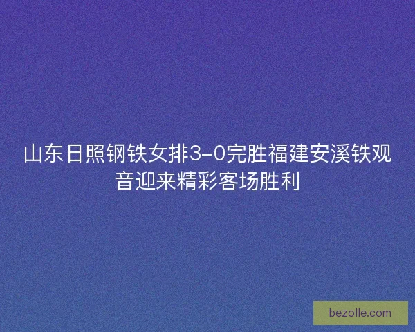 山东日照钢铁女排3-0完胜福建安溪铁观音迎来精彩客场胜利