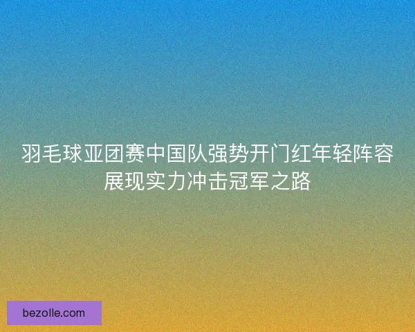 羽毛球亚团赛中国队强势开门红年轻阵容展现实力冲击冠军之路 羽毛球亚团赛中国队强势开门红年轻阵容展现实力冲击冠军之路
