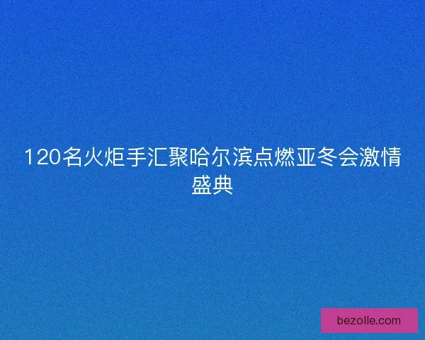 120名火炬手汇聚哈尔滨点燃亚冬会激情盛典