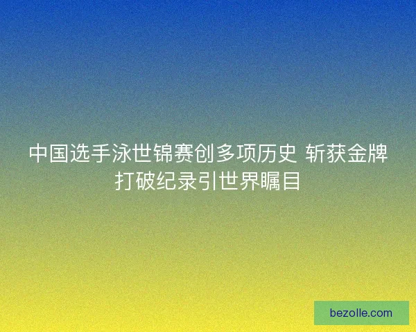 中国选手泳世锦赛创多项历史 斩获金牌打破纪录引世界瞩目