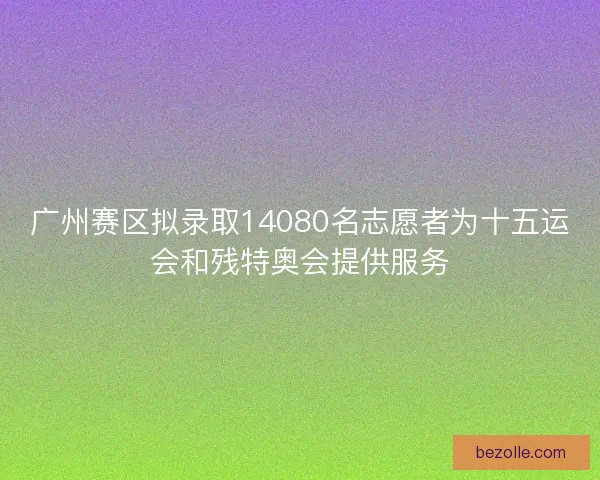 广州赛区拟录取14080名志愿者为十五运会和残特奥会提供服务
