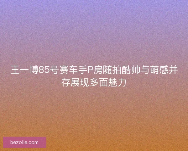王一博85号赛车手P房随拍酷帅与萌感并存展现多面魅力 王一博85号赛车手P房随拍酷帅与萌感并存展现多面魅力