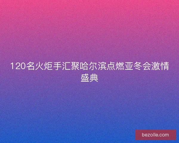 120名火炬手汇聚哈尔滨点燃亚冬会激情盛典 120名火炬手汇聚哈尔滨点燃亚冬会激情盛典