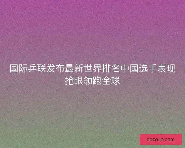 国际乒联发布最新世界排名中国选手表现抢眼领跑全球