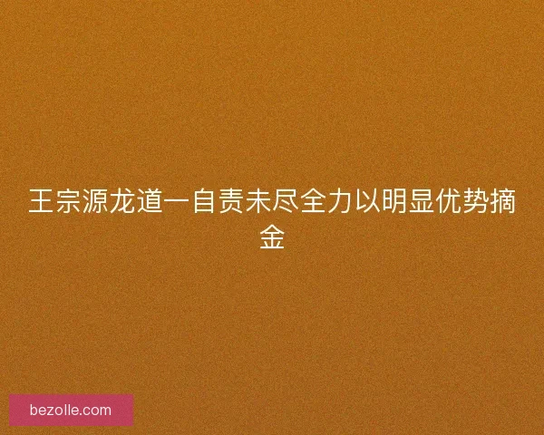 王宗源龙道一自责未尽全力以明显优势摘金