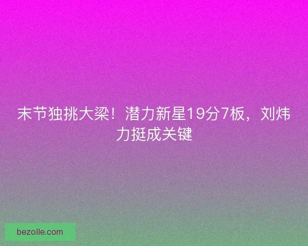 末节独挑大梁！潜力新星19分7板，刘炜力挺成关键
