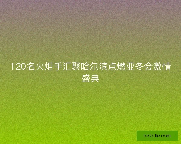 120名火炬手汇聚哈尔滨点燃亚冬会激情盛典 120名火炬手汇聚哈尔滨点燃亚冬会激情盛典