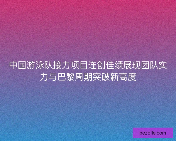 中国游泳队接力项目连创佳绩展现团队实力与巴黎周期突破新高度 中国游泳队接力项目连创佳绩展现团队实力与巴黎周期突破新高度
