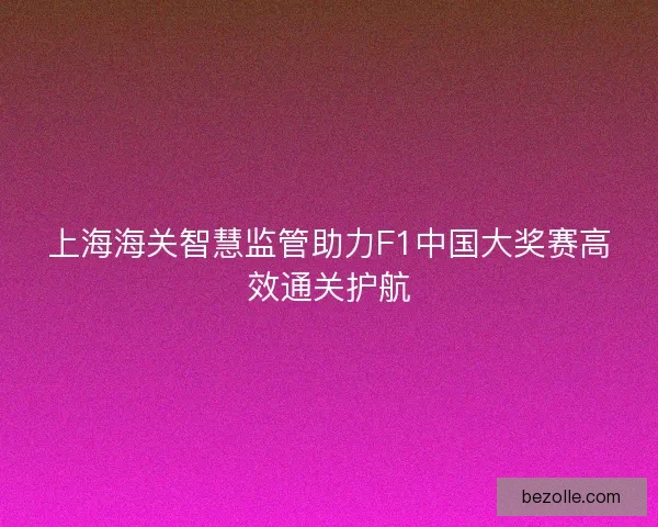 上海海关智慧监管助力F1中国大奖赛高效通关护航 上海海关智慧监管助力F1中国大奖赛高效通关护航