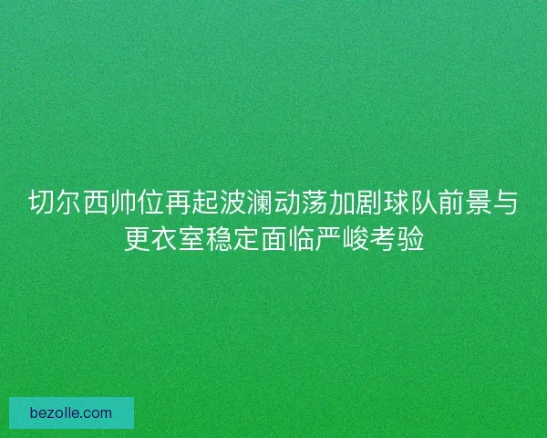 切尔西帅位再起波澜动荡加剧球队前景与更衣室稳定面临严峻考验